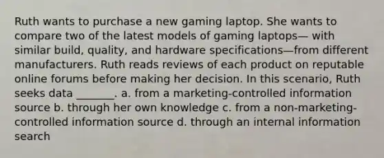 Ruth wants to purchase a new gaming laptop. She wants to compare two of the latest models of gaming laptops— with similar build, quality, and hardware specifications—from different manufacturers. Ruth reads reviews of each product on reputable online forums before making her decision. In this scenario, Ruth seeks data _______. a. from a marketing-controlled information source b. through her own knowledge c. from a non-marketing-controlled information source d. through an internal information search