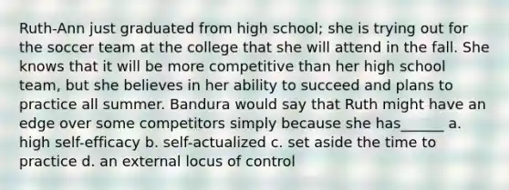 Ruth-Ann just graduated from high school; she is trying out for the soccer team at the college that she will attend in the fall. She knows that it will be more competitive than her high school team, but she believes in her ability to succeed and plans to practice all summer. Bandura would say that Ruth might have an edge over some competitors simply because she has______ a. high self-efficacy b. self-actualized c. set aside the time to practice d. an external locus of control