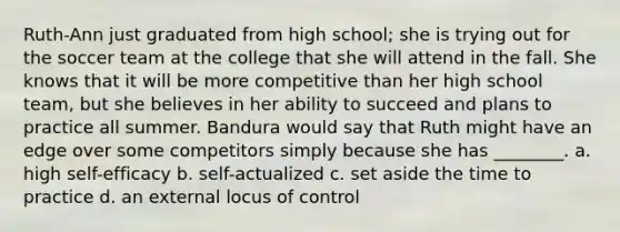 Ruth-Ann just graduated from high school; she is trying out for the soccer team at the college that she will attend in the fall. She knows that it will be more competitive than her high school team, but she believes in her ability to succeed and plans to practice all summer. Bandura would say that Ruth might have an edge over some competitors simply because she has ________. a. high self-efficacy b. self-actualized c. set aside the time to practice d. an external locus of control