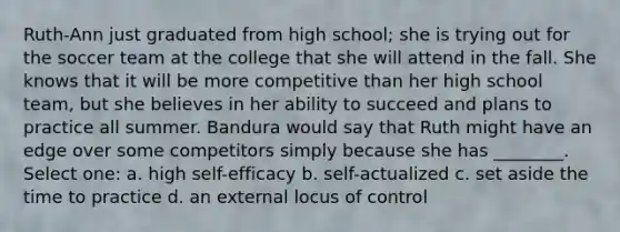 Ruth-Ann just graduated from high school; she is trying out for the soccer team at the college that she will attend in the fall. She knows that it will be more competitive than her high school team, but she believes in her ability to succeed and plans to practice all summer. Bandura would say that Ruth might have an edge over some competitors simply because she has ________. Select one: a. high self-efficacy b. self-actualized c. set aside the time to practice d. an external locus of control