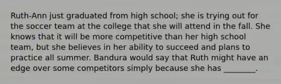 Ruth-Ann just graduated from high school; she is trying out for the soccer team at the college that she will attend in the fall. She knows that it will be more competitive than her high school team, but she believes in her ability to succeed and plans to practice all summer. Bandura would say that Ruth might have an edge over some competitors simply because she has ________.