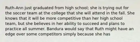 Ruth-Ann just graduated from high school; she is trying out for the soccer team at the college that she will attend in the fall. She knows that it will be more competitive than her high school team, but she believes in her ability to succeed and plans to practice all summer. Bandura would say that Ruth might have an edge over some competitors simply because she has