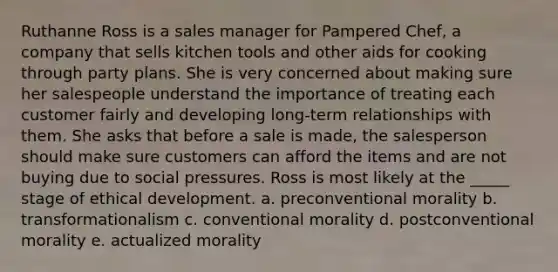 Ruthanne Ross is a sales manager for Pampered Chef, a company that sells kitchen tools and other aids for cooking through party plans. She is very concerned about making sure her salespeople understand the importance of treating each customer fairly and developing long-term relationships with them. She asks that before a sale is made, the salesperson should make sure customers can afford the items and are not buying due to social pressures. Ross is most likely at the _____ stage of ethical development. a. preconventional morality b. transformationalism c. conventional morality d. postconventional morality e. actualized morality