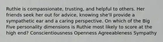 Ruthie is compassionate, trusting, and helpful to others. Her friends seek her out for advice, knowing she'll provide a sympathetic ear and a caring perspective. On which of the Big Five personality dimensions is Ruthie most likely to score at the high end? Conscientiousness Openness Agreeableness Sympathy