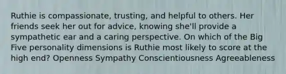 Ruthie is compassionate, trusting, and helpful to others. Her friends seek her out for advice, knowing she'll provide a sympathetic ear and a caring perspective. On which of the Big Five personality dimensions is Ruthie most likely to score at the high end? Openness Sympathy Conscientiousness Agreeableness