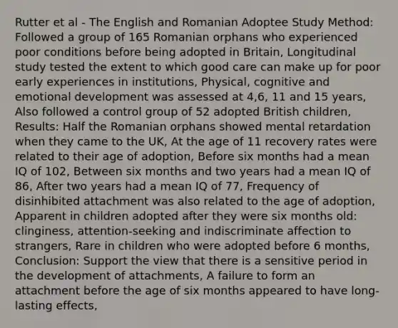 Rutter et al - The English and Romanian Adoptee Study Method: Followed a group of 165 Romanian orphans who experienced poor conditions before being adopted in Britain, Longitudinal study tested the extent to which good care can make up for poor early experiences in institutions, Physical, cognitive and emotional development was assessed at 4,6, 11 and 15 years, Also followed a control group of 52 adopted British children, Results: Half the Romanian orphans showed mental retardation when they came to the UK, At the age of 11 recovery rates were related to their age of adoption, Before six months had a mean IQ of 102, Between six months and two years had a mean IQ of 86, After two years had a mean IQ of 77, Frequency of disinhibited attachment was also related to the age of adoption, Apparent in children adopted after they were six months old: clinginess, attention-seeking and indiscriminate affection to strangers, Rare in children who were adopted before 6 months, Conclusion: Support the view that there is a sensitive period in the development of attachments, A failure to form an attachment before the age of six months appeared to have long-lasting effects,