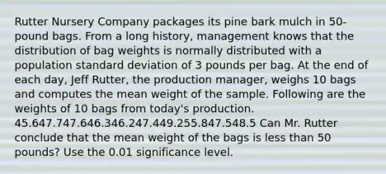 Rutter Nursery Company packages its pine bark mulch in 50-pound bags. From a long history, management knows that the distribution of bag weights is normally distributed with a population standard deviation of 3 pounds per bag. At the end of each day, Jeff Rutter, the production manager, weighs 10 bags and computes the mean weight of the sample. Following are the weights of 10 bags from today's production. 45.647.747.646.346.247.449.255.847.548.5 Can Mr. Rutter conclude that the mean weight of the bags is less than 50 pounds? Use the 0.01 significance level.