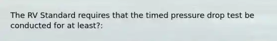 The RV Standard requires that the timed pressure drop test be conducted for at least?: