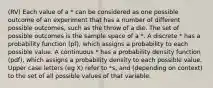 (RV) Each value of a * can be considered as one possible outcome of an experiment that has a number of different possible outcomes, such as the throw of a die. The set of possible outcomes is the sample space of a *. A discrete * has a probability function (pf), which assigns a probability to each possible value. A continuous * has a probability density function (pdf), which assigns a probability density to each possible value. Upper case letters (eg X) refer to *s, and (depending on context) to the set of all possible values of that variable.