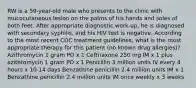 RW is a 59-year-old male who presents to the clinic with mucocutaneous lesion on the palms of his hands and soles of both feet. After appropriate diagnostic work-up, he is diagnosed with secondary syphilis, and his HIV test is negative. According to the most recent CDC treatment guidelines, what is the most appropriate therapy for this patient (no known drug allergies)? Azithromycin 1 gram PO x 1 Ceftriaxone 250 mg IM x 1 plus azithromycin 1 gram PO x 1 Penicillin 3 million units IV every 4 hours x 10-14 days Benzathine penicillin 2.4 million units IM x 1 Benzathine penicillin 2.4 million units IM once weekly x 3 weeks