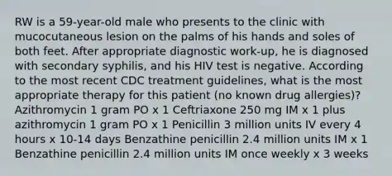 RW is a 59-year-old male who presents to the clinic with mucocutaneous lesion on the palms of his hands and soles of both feet. After appropriate diagnostic work-up, he is diagnosed with secondary syphilis, and his HIV test is negative. According to the most recent CDC treatment guidelines, what is the most appropriate therapy for this patient (no known drug allergies)? Azithromycin 1 gram PO x 1 Ceftriaxone 250 mg IM x 1 plus azithromycin 1 gram PO x 1 Penicillin 3 million units IV every 4 hours x 10-14 days Benzathine penicillin 2.4 million units IM x 1 Benzathine penicillin 2.4 million units IM once weekly x 3 weeks