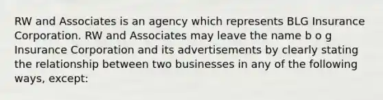 RW and Associates is an agency which represents BLG Insurance Corporation. RW and Associates may leave the name b o g Insurance Corporation and its advertisements by clearly stating the relationship between two businesses in any of the following ways, except: