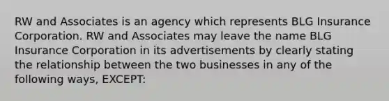 RW and Associates is an agency which represents BLG Insurance Corporation. RW and Associates may leave the name BLG Insurance Corporation in its advertisements by clearly stating the relationship between the two businesses in any of the following ways, EXCEPT: