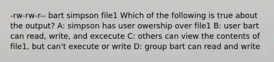 -rw-rw-r-- bart simpson file1 Which of the following is true about the output? A: simpson has user owership over file1 B: user bart can read, write, and excecute C: others can view the contents of file1, but can't execute or write D: group bart can read and write