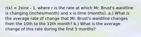 r(x) = 2sinx - 1, where r is the rate at which Mr. Brust's waistline is changing (inches/month) and x is time (months). a.) What is the average rate of change that Mr. Brust's waistline changes from the 10th to the 12th month? b.) What is the average change of this rate during the first 5 months?