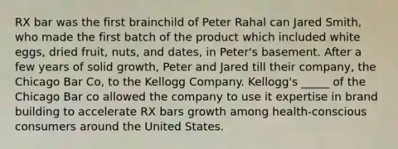 RX bar was the first brainchild of Peter Rahal can Jared Smith, who made the first batch of the product which included white eggs, dried fruit, nuts, and dates, in Peter's basement. After a few years of solid growth, Peter and Jared till their company, the Chicago Bar Co, to the Kellogg Company. Kellogg's _____ of the Chicago Bar co allowed the company to use it expertise in brand building to accelerate RX bars growth among health-conscious consumers around the United States.