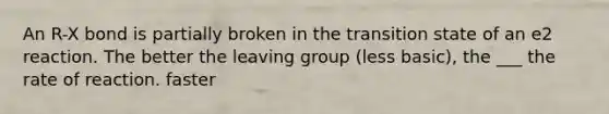 An R-X bond is partially broken in the transition state of an e2 reaction. The better the leaving group (less basic), the ___ the rate of reaction. faster