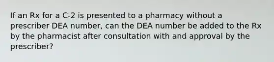 If an Rx for a C-2 is presented to a pharmacy without a prescriber DEA number, can the DEA number be added to the Rx by the pharmacist after consultation with and approval by the prescriber?