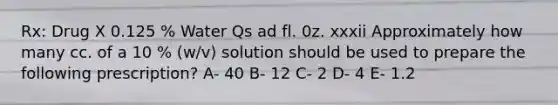 Rx: Drug X 0.125 % Water Qs ad fl. 0z. xxxii Approximately how many cc. of a 10 % (w/v) solution should be used to prepare the following prescription? A- 40 B- 12 C- 2 D- 4 E- 1.2