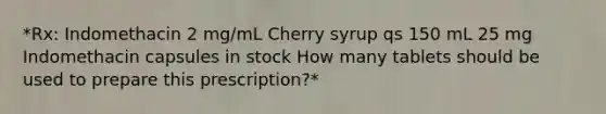 *Rx: Indomethacin 2 mg/mL Cherry syrup qs 150 mL 25 mg Indomethacin capsules in stock How many tablets should be used to prepare this prescription?*