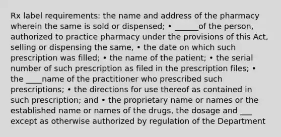 Rx label requirements: the name and address of the pharmacy wherein the same is sold or dispensed; • ______of the person, authorized to practice pharmacy under the provisions of this Act, selling or dispensing the same, • the date on which such prescription was filled; • the name of the patient; • the serial number of such prescription as filed in the prescription files; • the ____name of the practitioner who prescribed such prescriptions; • the directions for use thereof as contained in such prescription; and • the proprietary name or names or the established name or names of the drugs, the dosage and ___ except as otherwise authorized by regulation of the Department