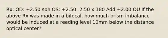 Rx: OD: +2.50 sph OS: +2.50 -2.50 x 180 Add +2.00 OU If the above Rx was made in a bifocal, how much prism imbalance would be induced at a reading level 10mm below the distance optical center?