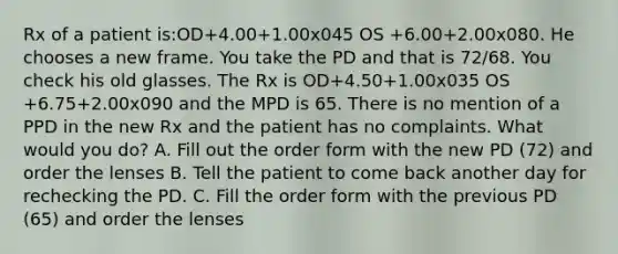 Rx of a patient is:OD+4.00+1.00x045 OS +6.00+2.00x080. He chooses a new frame. You take the PD and that is 72/68. You check his old glasses. The Rx is OD+4.50+1.00x035 OS +6.75+2.00x090 and the MPD is 65. There is no mention of a PPD in the new Rx and the patient has no complaints. What would you do? A. Fill out the order form with the new PD (72) and order the lenses B. Tell the patient to come back another day for rechecking the PD. C. Fill the order form with the previous PD (65) and order the lenses