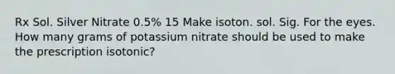 Rx Sol. Silver Nitrate 0.5% 15 Make isoton. sol. Sig. For the eyes. How many grams of potassium nitrate should be used to make the prescription isotonic?