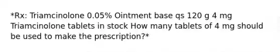 *Rx: Triamcinolone 0.05% Ointment base qs 120 g 4 mg Triamcinolone tablets in stock How many tablets of 4 mg should be used to make the prescription?*