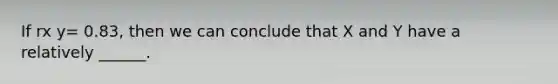 If rx y= 0.83, then we can conclude that X and Y have a relatively ______.