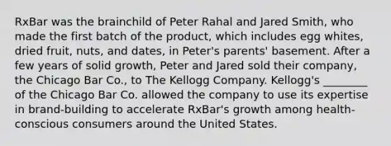 RxBar was the brainchild of Peter Rahal and Jared Smith, who made the first batch of the product, which includes egg whites, dried fruit, nuts, and dates, in Peter's parents' basement. After a few years of solid growth, Peter and Jared sold their company, the Chicago Bar Co., to The Kellogg Company. Kellogg's ________ of the Chicago Bar Co. allowed the company to use its expertise in brand-building to accelerate RxBar's growth among health-conscious consumers around the United States.