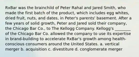 RxBar was <a href='https://www.questionai.com/knowledge/kLMtJeqKp6-the-brain' class='anchor-knowledge'>the brain</a>child of Peter Rahal and Jared Smith, who made the first batch of the product, which includes egg whites, dried fruit, nuts, and dates, in Peter's parents' basement. After a few years of solid growth, Peter and Jared sold their company, the Chicago Bar Co., to The Kellogg Company. Kellogg's ________ of the Chicago Bar Co. allowed the company to use its expertise in brand-building to accelerate RxBar's growth among health-conscious consumers around the United States. a. vertical merger b. acquisition c. divestiture d. conglomerate merger