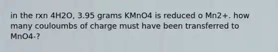 in the rxn 4H2O, 3.95 grams KMnO4 is reduced o Mn2+. how many couloumbs of charge must have been transferred to MnO4-?