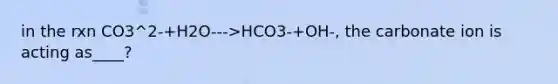 in the rxn CO3^2-+H2O--->HCO3-+OH-, the carbonate ion is acting as____?