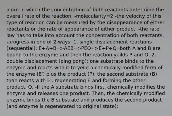 a rxn in which the concentration of both reactants determine the overall rate of the reaction. -molecularity=2 -the velocity of this type of reaction can be measured by the disappearance of either reactants or the rate of appearance of either product. -the rate law has to take into account the concentration of both reactants. -progress in one of 2 ways: 1. single displacement reactions (sequential): E+A+B-->AEB-->PEQ-->E+P+Q -both A and B are bound to the enzyme and then the reaction yeilds P and Q. 2. double displacement (ping pong): one substrate binds to the enzyme and reacts with it to yeild a chemically modified form of the enzyme (E') plus the product (P). the second substrate (B) than reacts with E', regenerating E and forming the other product, Q. -If the A substrate binds first, chemically modifies the enzyme and releases one product. Then, the chemically modified enzyme binds the B substrate and produces the second product (and enzyme is regenerated to original state):