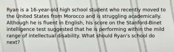 Ryan is a 16-year-old high school student who recently moved to the United States from Morocco and is struggling academically. Although he is fluent in English, his score on the Stanford-Binet intelligence test suggested that he is performing within the mild range of intellectual disability. What should Ryan's school do next?