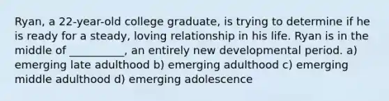 Ryan, a 22-year-old college graduate, is trying to determine if he is ready for a steady, loving relationship in his life. Ryan is in the middle of __________, an entirely new developmental period. a) emerging late adulthood b) emerging adulthood c) emerging middle adulthood d) emerging adolescence