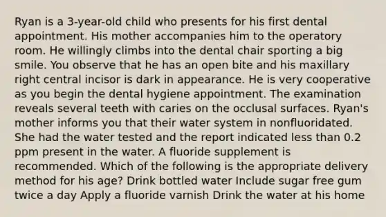 Ryan is a 3-year-old child who presents for his first dental appointment. His mother accompanies him to the operatory room. He willingly climbs into the dental chair sporting a big smile. You observe that he has an open bite and his maxillary right central incisor is dark in appearance. He is very cooperative as you begin the dental hygiene appointment. The examination reveals several teeth with caries on the occlusal surfaces. Ryan's mother informs you that their water system in nonfluoridated. She had the water tested and the report indicated less than 0.2 ppm present in the water. A fluoride supplement is recommended. Which of the following is the appropriate delivery method for his age? Drink bottled water Include sugar free gum twice a day Apply a fluoride varnish Drink the water at his home