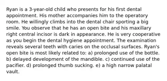 Ryan is a 3-year-old child who presents for his first dental appointment. His mother accompanies him to the operatory room. He willingly climbs into the dental chair sporting a big smile. You observe that he has an open bite and his maxillary right central incisor is dark in appearance. He is very cooperative as you begin the dental hygiene appointment. The examination reveals several teeth with caries on the occlusal surfaces. Ryan's open bite is most likely related to: a) prolonged use of the bottle. b) delayed development of the mandible. c) continued use of the pacifier. d) prolonged thumb sucking. e) a high narrow palatal vault.