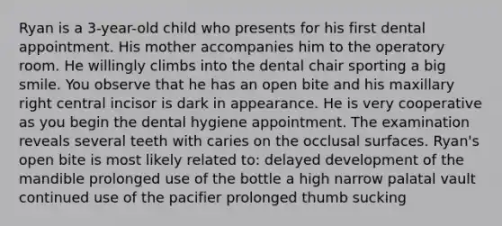 Ryan is a 3-year-old child who presents for his first dental appointment. His mother accompanies him to the operatory room. He willingly climbs into the dental chair sporting a big smile. You observe that he has an open bite and his maxillary right central incisor is dark in appearance. He is very cooperative as you begin the dental hygiene appointment. The examination reveals several teeth with caries on the occlusal surfaces. Ryan's open bite is most likely related to: delayed development of the mandible prolonged use of the bottle a high narrow palatal vault continued use of the pacifier prolonged thumb sucking