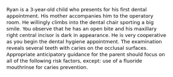 Ryan is a 3-year-old child who presents for his first dental appointment. His mother accompanies him to the operatory room. He willingly climbs into the dental chair sporting a big smile. You observe that he has an open bite and his maxillary right central incisor is dark in appearance. He is very cooperative as you begin the dental hygiene appointment. The examination reveals several teeth with caries on the occlusal surfaces. Appropriate anticipatory guidance for the parent should focus on all of the following risk factors, except: use of a fluoride mouthrinse for caries prevention.