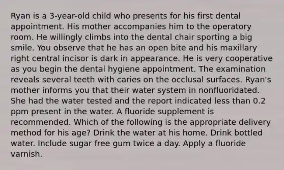 Ryan is a 3-year-old child who presents for his first dental appointment. His mother accompanies him to the operatory room. He willingly climbs into the dental chair sporting a big smile. You observe that he has an open bite and his maxillary right central incisor is dark in appearance. He is very cooperative as you begin the dental hygiene appointment. The examination reveals several teeth with caries on the occlusal surfaces. Ryan's mother informs you that their water system in nonfluoridated. She had the water tested and the report indicated less than 0.2 ppm present in the water. A fluoride supplement is recommended. Which of the following is the appropriate delivery method for his age? Drink the water at his home. Drink bottled water. Include sugar free gum twice a day. Apply a fluoride varnish.