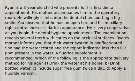 Ryan is a 3-year-old child who presents for his first dental appointment. His mother accompanies him to the operatory room. He willingly climbs into the dental chair sporting a big smile. You observe that he has an open bite and his maxillary right central incisor is dark in appearance. He is very cooperative as you begin the dental hygiene appointment. The examination reveals several teeth with caries on the occlusal surfaces. Ryan's mother informs you that their water system in nonfluoridated. She had the water tested and the report indicated less than 0.2 ppm present in the water. A fluoride supplement is recommended. Which of the following is the appropriate delivery method for his age? a) Drink the water at his home. b) Drink bottled water. c) Include sugar free gum twice a day. d) Apply a fluoride varnish.