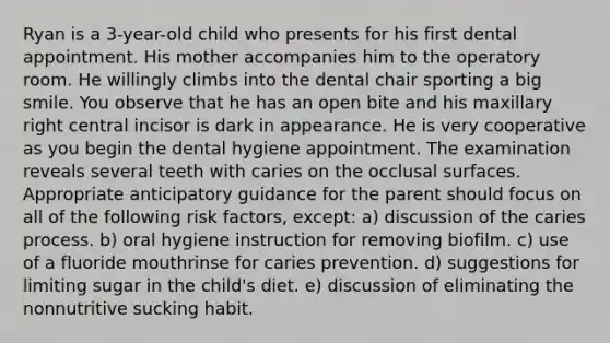 Ryan is a 3-year-old child who presents for his first dental appointment. His mother accompanies him to the operatory room. He willingly climbs into the dental chair sporting a big smile. You observe that he has an open bite and his maxillary right central incisor is dark in appearance. He is very cooperative as you begin the dental hygiene appointment. The examination reveals several teeth with caries on the occlusal surfaces. Appropriate anticipatory guidance for the parent should focus on all of the following risk factors, except: a) discussion of the caries process. b) oral hygiene instruction for removing biofilm. c) use of a fluoride mouthrinse for caries prevention. d) suggestions for limiting sugar in the child's diet. e) discussion of eliminating the nonnutritive sucking habit.