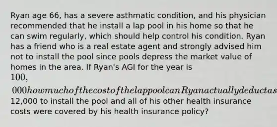 Ryan age 66, has a severe asthmatic condition, and his physician recommended that he install a lap pool in his home so that he can swim regularly, which should help control his condition. Ryan has a friend who is a real estate agent and strongly advised him not to install the pool since pools depress the market value of homes in the area. If Ryan's AGI for the year is 100,000 how much of the cost of the lap pool can Ryan actually deduct as a medical expense if it cost him12,000 to install the pool and all of his other health insurance costs were covered by his health insurance policy?