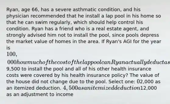 Ryan, age 66, has a severe asthmatic condition, and his physician recommended that he install a lap pool in his home so that he can swim regularly, which should help control his condition. Ryan has a friend who is a real estate agent, and strongly advised him not to install the pool, since pools depress the market value of homes in the area. If Ryan's AGI for the year is 100,000 how much of the cost of the lap pool can Ryan actually deduct as a medical expense if it cost him9,500 to install the pool and all of his other health insurance costs were covered by his health insurance policy? The value of the house did not change due to the pool. Select one: 02,000 as an itemized deduction. 4,500 as an itemized deduction12,000 as an adjustment to income