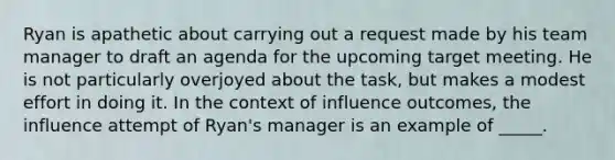 Ryan is apathetic about carrying out a request made by his team manager to draft an agenda for the upcoming target meeting. He is not particularly overjoyed about the task, but makes a modest effort in doing it. In the context of influence outcomes, the influence attempt of Ryan's manager is an example of _____.