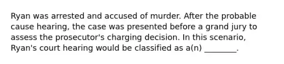 Ryan was arrested and accused of murder. After the probable cause hearing, the case was presented before a grand jury to assess the prosecutor's charging decision. In this scenario, Ryan's court hearing would be classified as a(n) ________.