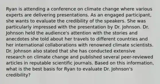 Ryan is attending a conference on climate change where various experts are delivering presentations. As an engaged participant, she wants to evaluate the credibility of the speakers. She was particularly impressed with the presentation by Dr. Johnson. Dr. Johnson held the audience's attention with the stories and anecdotes she told about her travels to different countries and her international collaborations with renowned climate scientists. Dr. Johnson also stated that she has conducted extensive research on climate change and published several peer-reviewed articles in reputable scientific journals. Based on this information, what is the best basis for Ryan to evaluate Dr. Johnson's credibility?