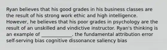 Ryan believes that his good grades in his business classes are the result of his strong work ethic and high intelligence. However, he believes that his poor grades in psychology are the result of an unskilled and vindictive instructor. Ryan's thinking is an example of _____________. the fundamental attribution error self-serving bias cognitive dissonance saliency bias